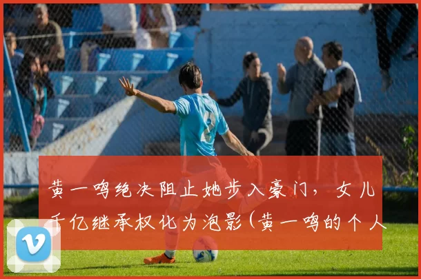 黄一鸣绝决阻止她步入豪门，女儿千亿继承权化为泡影(黄一鸣的个人介绍)