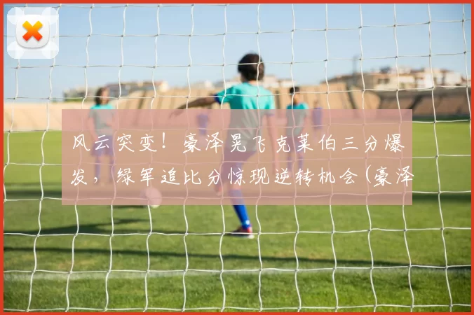 风云突变！豪泽晃飞克莱伯三分爆发，绿军追比分惊现逆转机会(豪泽尔怎么打)