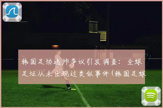 韩国足协选帅争议引发调查：全球足坛从未出现过类似事件(韩国足球预选赛成绩)