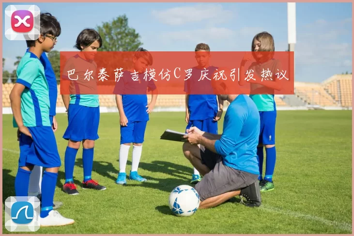 巴尔泰萨吉模仿C罗庆祝引发热议