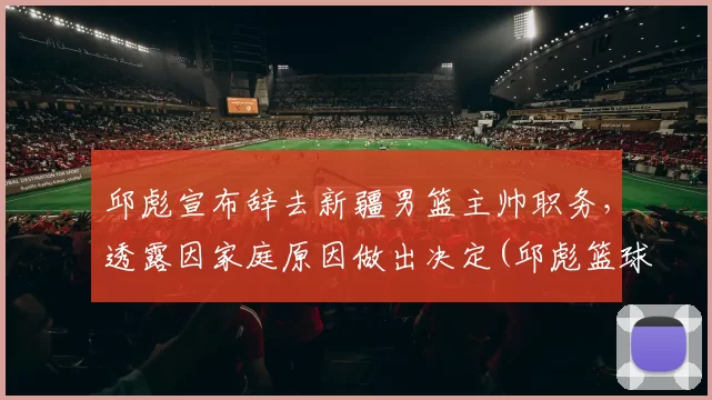 邱彪宣布辞去新疆男篮主帅职务，透露因家庭原因做出决定(邱彪篮球运动员)