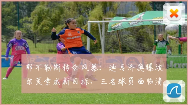 那不勒斯转会风暴：迪马济奥曝埃尔莫索成新目标，三名球员面临清洗